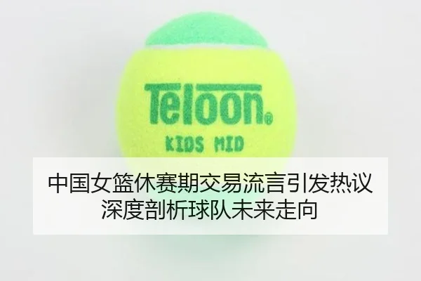 中国女篮休赛期交易流言引发热议 深度剖析球队未来走向